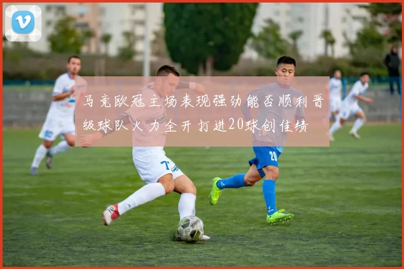 马竞欧冠主场表现强劲能否顺利晋级球队火力全开打进20球创佳绩