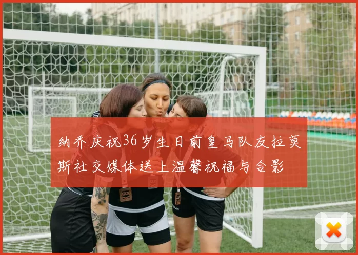 纳乔庆祝36岁生日前皇马队友拉莫斯社交媒体送上温馨祝福与合影