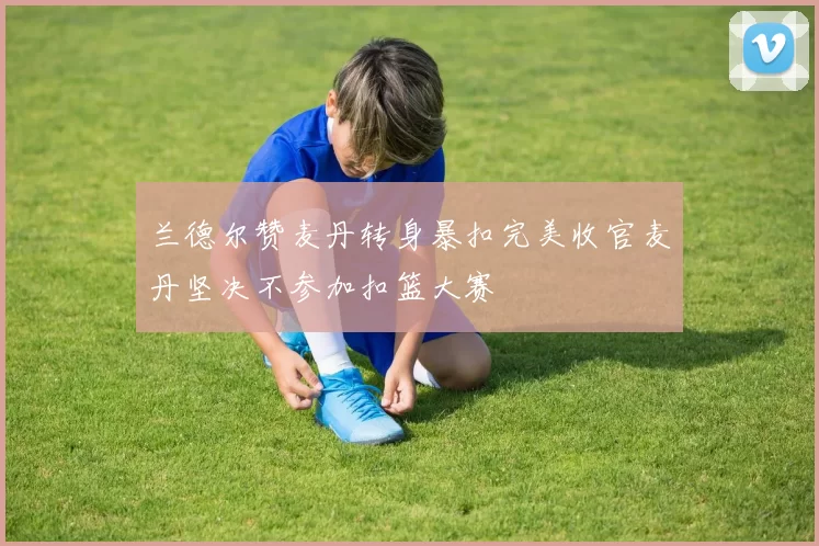 兰德尔赞麦丹转身暴扣完美收官麦丹坚决不参加扣篮大赛