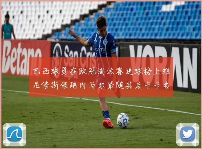 巴西球员在欧冠淘汰赛进球榜上维尼修斯领跑内马尔紧随其后卡卡名列第三