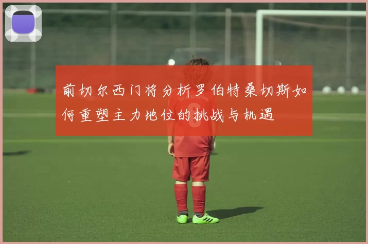 前切尔西门将分析罗伯特桑切斯如何重塑主力地位的挑战与机遇