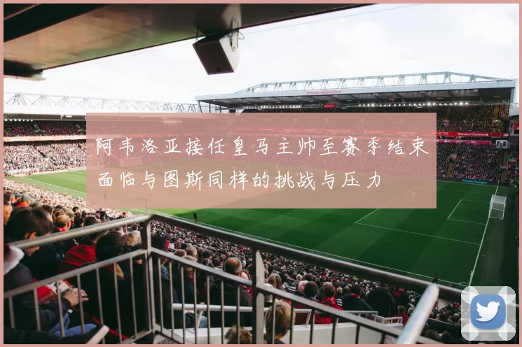 阿韦洛亚接任皇马主帅至赛季结束面临与图斯同样的挑战与压力