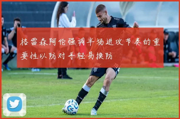 格雷森阿伦强调半场进攻节奏的重要性以防对手轻易换防