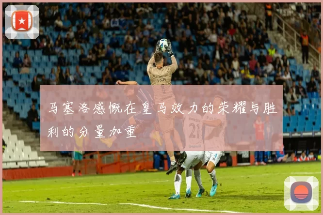 马塞洛感慨在皇马效力的荣耀与胜利的分量加重