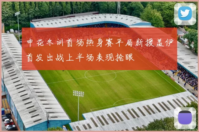 申花冬训首场热身赛平局新援盖伊首发出战上半场表现抢眼