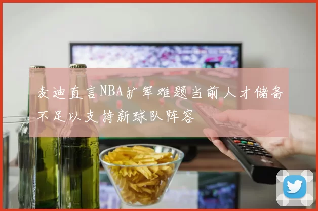 麦迪直言NBA扩军难题当前人才储备不足以支持新球队阵容