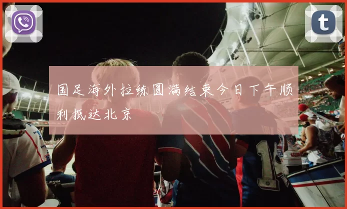 国足海外拉练圆满结束今日下午顺利抵达北京