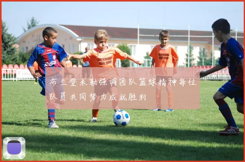 布兰登米勒强调团队篮球精神每位队员共同努力成就胜利