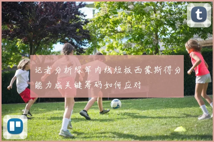 记者分析绿军内线短板西蒙斯得分能力成关键筹码如何应对