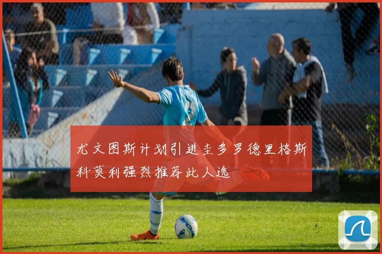 尤文图斯计划引进圭多罗德里格斯科莫利强烈推荐此人选