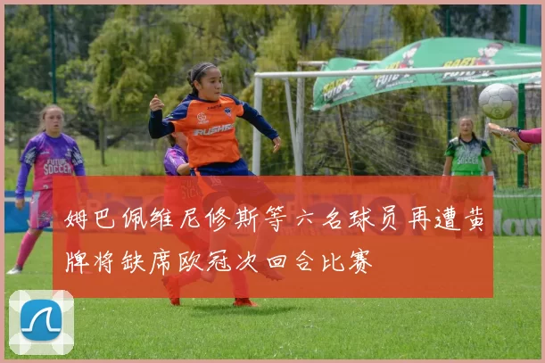 姆巴佩维尼修斯等六名球员再遭黄牌将缺席欧冠次回合比赛